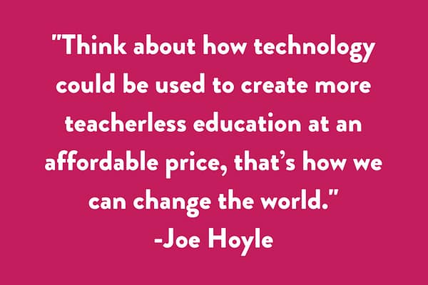 Think about how technology could be used to create more teacherless education at an affordable price, that’s how we can change the world.